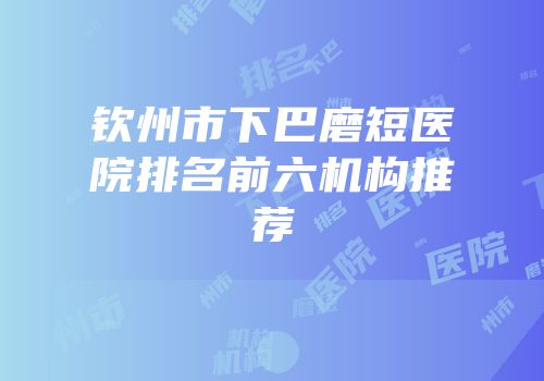 钦州市下巴磨短医院排名前六机构推荐