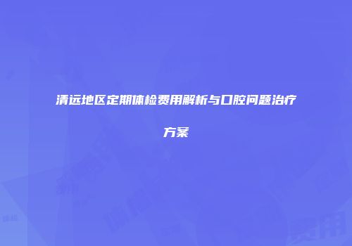 清远地区定期体检费用解析与口腔问题治疗方案