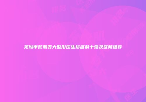 芜湖市咬肌变大整形医生排名前十强及医院推荐