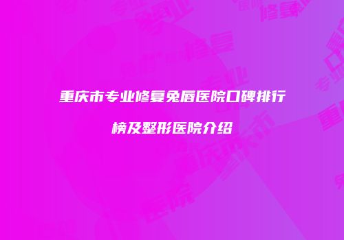 重庆市专业修复兔唇医院口碑排行榜及整形医院介绍