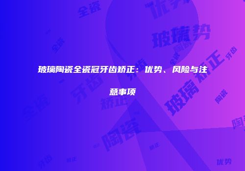 玻璃陶瓷全瓷冠牙齿矫正：优势、风险与注意事项