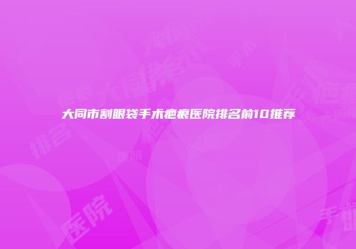 大同市割眼袋手术疤痕医院排名前10推荐