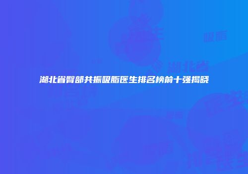 湖北省臀部共振吸脂医生排名榜前十强揭晓