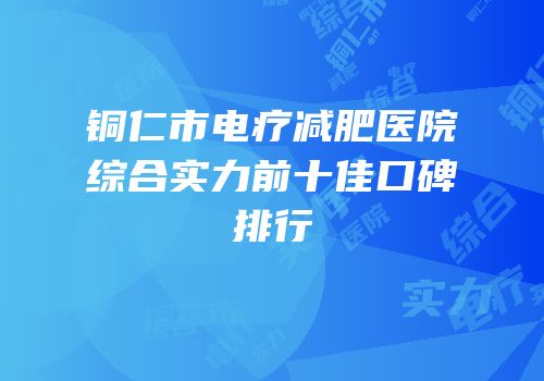 铜仁市电疗减肥医院综合实力前十佳口碑排行