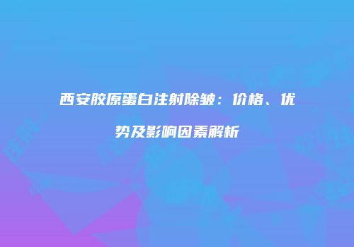 西安胶原蛋白注射除皱：价格、优势及影响因素解析