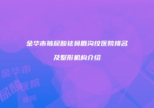 金华市玻尿酸祛鼻唇沟纹医院排名及整形机构介绍