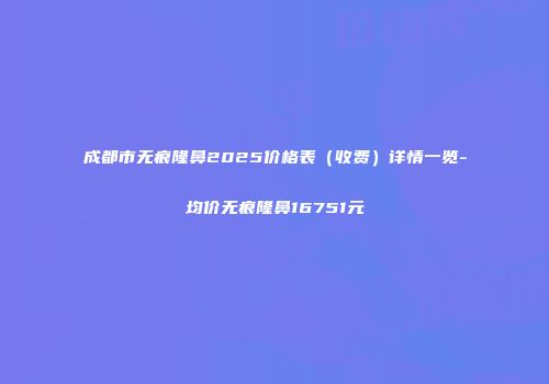 成都市无痕隆鼻2025价格表（收费）详情一览-均价无痕隆鼻16751元
