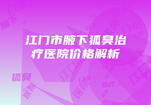 江门市腋下狐臭治疗医院价格解析