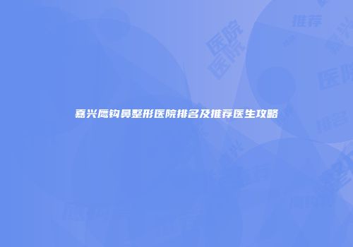 嘉兴鹰钩鼻整形医院排名及推荐医生攻略