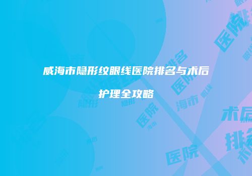 威海市隐形纹眼线医院排名与术后护理全攻略