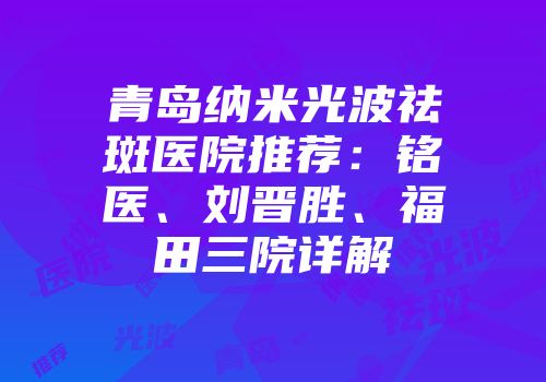 青岛纳米光波祛斑医院推荐：铭医、刘晋胜、福田三院详解