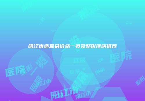 阳江市造耳朵价格一览及整形医院推荐