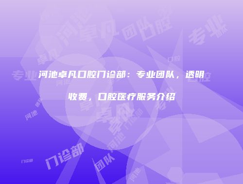 河池卓凡口腔门诊部：专业团队，透明收费，口腔医疗服务介绍