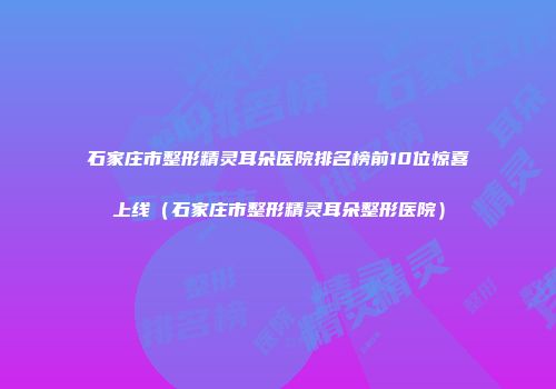 石家庄市整形精灵耳朵医院排名榜前10位惊喜上线（石家庄市整形精灵耳朵整形医院）