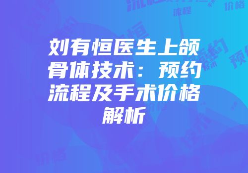 刘有恒医生上颌骨体技术：预约流程及手术价格解析