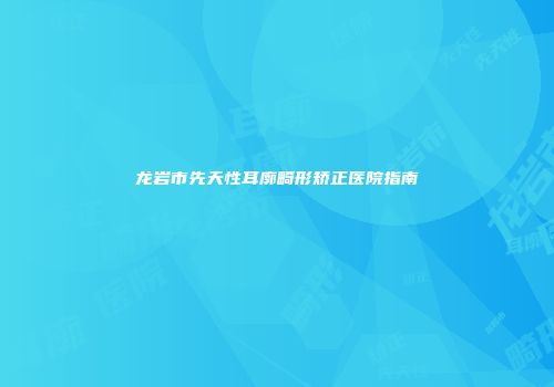 龙岩市先天性耳廓畸形矫正医院指南
