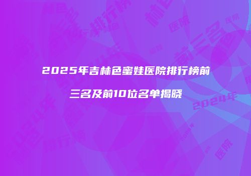2025年吉林色蜜娃医院排行榜前三名及前10位名单揭晓