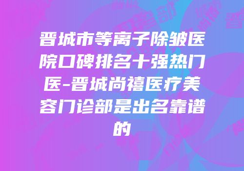 晋城市等离子除皱医院口碑排名十强热门医-晋城尚禧医疗美容门诊部是出名靠谱的