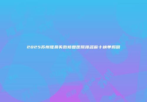 2025苏州隆鼻失败修复医院排名前十榜单揭晓