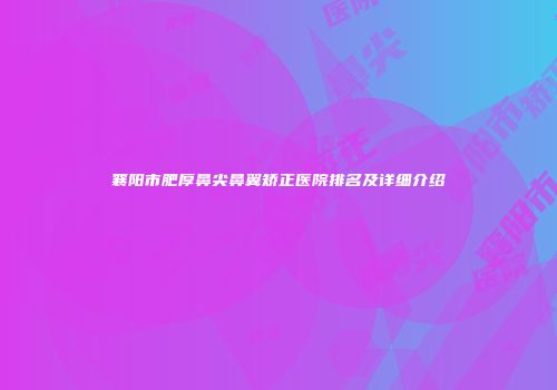 襄阳市肥厚鼻尖鼻翼矫正医院排名及详细介绍