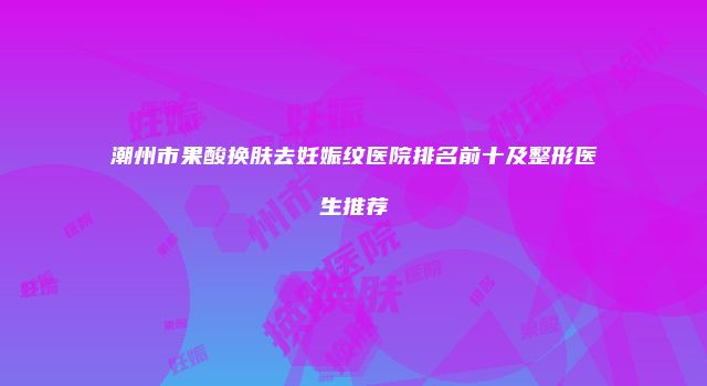 潮州市果酸换肤去妊娠纹医院排名前十及整形医生推荐