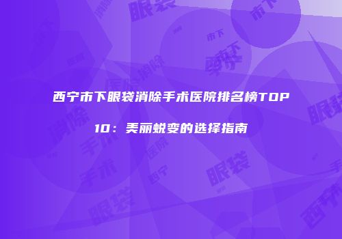 西宁市下眼袋消除手术医院排名榜TOP10：美丽蜕变的选择指南