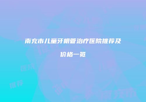 南充市儿童牙根管治疗医院推荐及价格一览