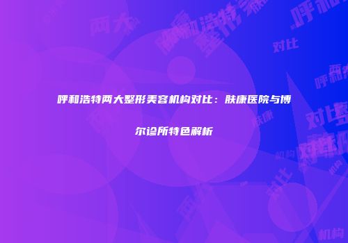呼和浩特两大整形美容机构对比：肤康医院与博尔诊所特色解析