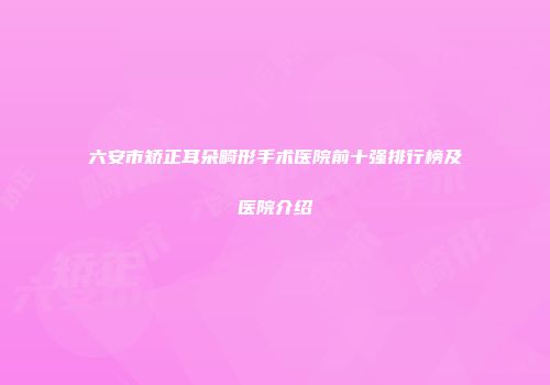 六安市矫正耳朵畸形手术医院前十强排行榜及医院介绍