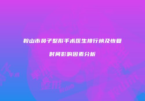 鞍山市鼻子整形手术医生排行榜及恢复时间影响因素分析