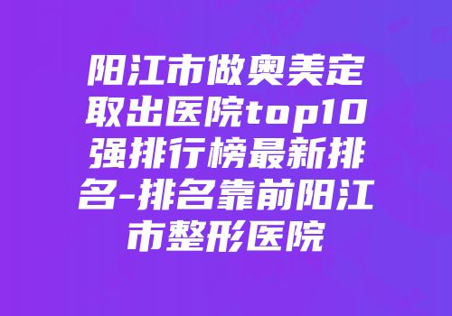 阳江市做奥美定取出医院top10强排行榜最新排名-排名靠前阳江市整形医院