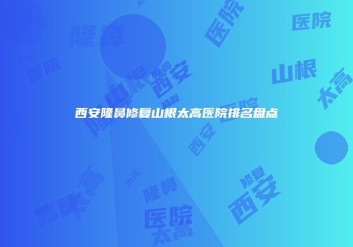 西安隆鼻修复山根太高医院排名盘点