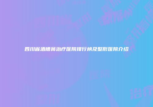 四川省酒槽鼻治疗医院排行榜及整形医院介绍
