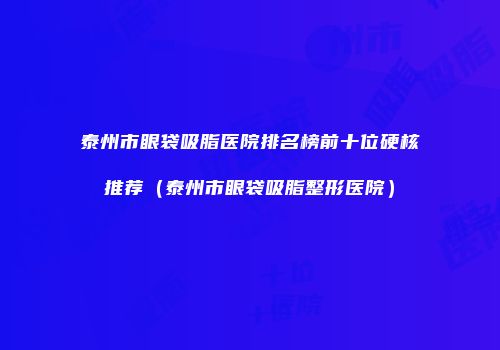 泰州市眼袋吸脂医院排名榜前十位硬核推荐（泰州市眼袋吸脂整形医院）