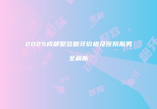 2025成都整容龅牙价格及医院服务全解析