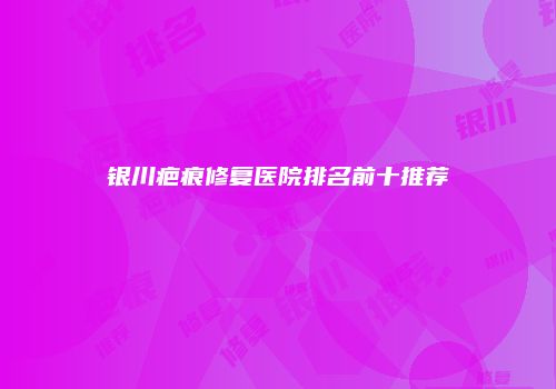 银川疤痕修复医院排名前十推荐