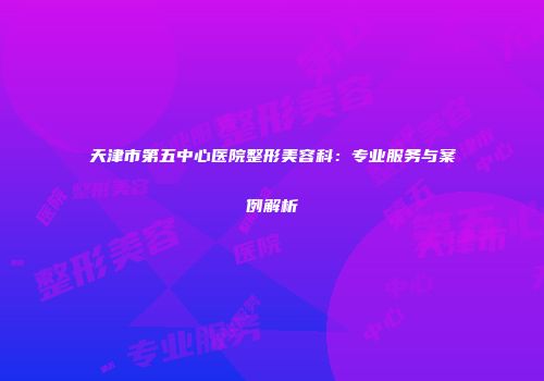 天津市第五中心医院整形美容科：专业服务与案例解析