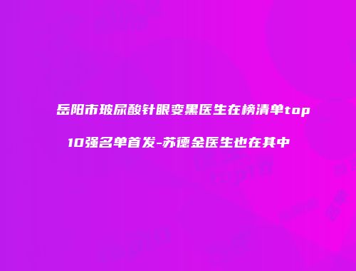 岳阳市玻尿酸针眼变黑医生在榜清单top10强名单首发-苏德金医生也在其中