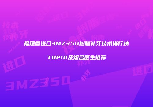 福建省进口3MZ350树脂补牙技术排行榜TOP10及知名医生推荐