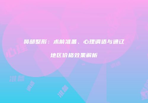 鼻部整形：术前准备、心理调适与通辽地区价格效果解析
