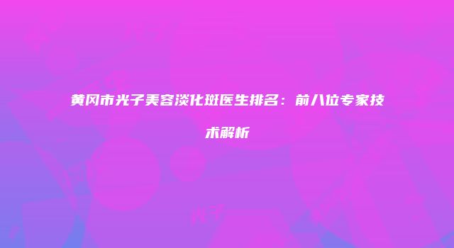 黄冈市光子美容淡化斑医生排名：前八位专家技术解析