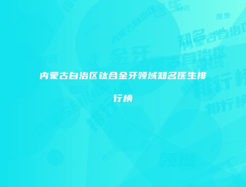 内蒙古自治区钛合金牙领域知名医生排行榜