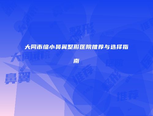 大同市缩小鼻翼整形医院推荐与选择指南