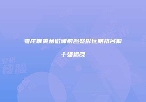 枣庄市黄金微雕瘦脸整形医院排名前十强揭晓