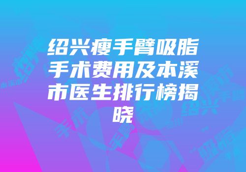 绍兴瘦手臂吸脂手术费用及本溪市医生排行榜揭晓