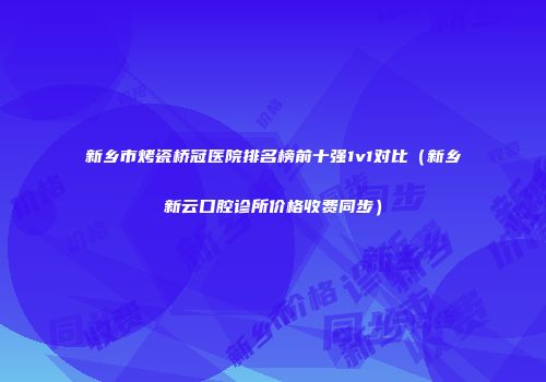 新乡市烤瓷桥冠医院排名榜前十强1v1对比（新乡新云口腔诊所价格收费同步）