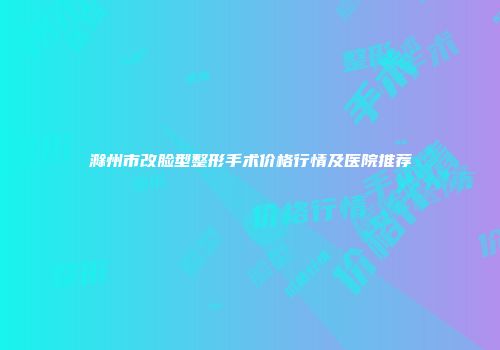 滁州市改脸型整形手术价格行情及医院推荐