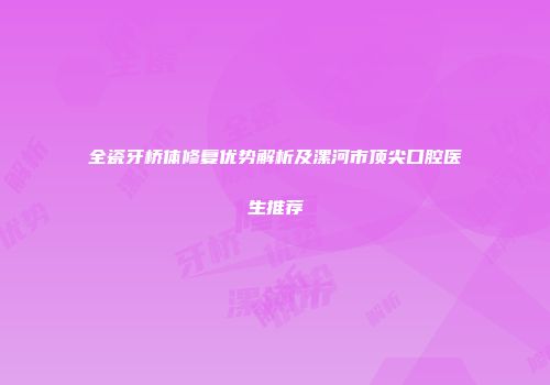 全瓷牙桥体修复优势解析及漯河市顶尖口腔医生推荐