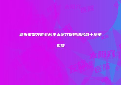 临沂市聚左旋乳酸丰太阳穴医院排名前十榜单揭晓
