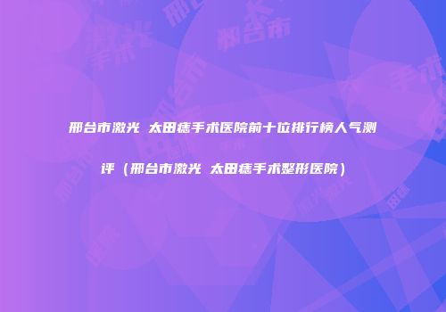 邢台市激光袪太田痣手术医院前十位排行榜人气测评（邢台市激光袪太田痣手术整形医院）